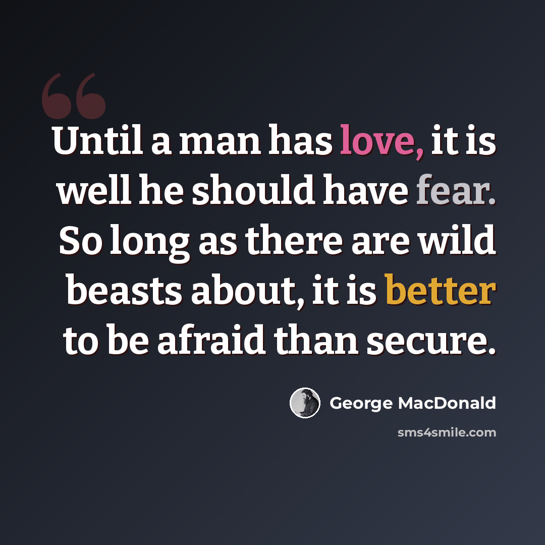 “Until a man has love, it is well he should have fear. So long as there are wild beasts about, it is better to be afraid than secure.” quote by George MacDonald