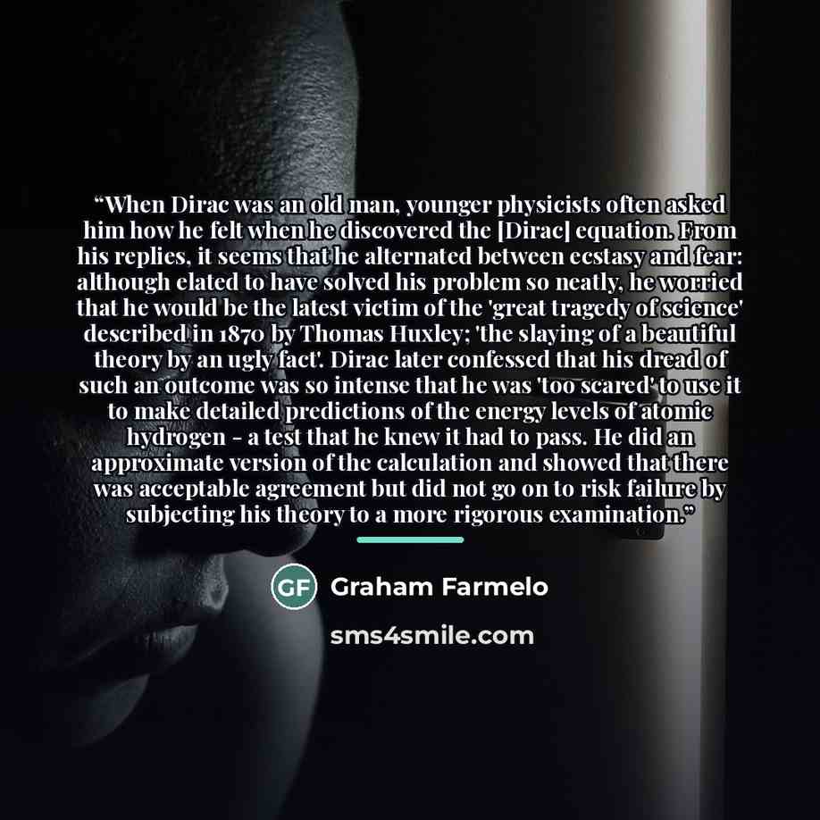 “When Dirac was an old man, younger physicists often asked him how he felt when he discovered the [Dirac] equation. From his replies, it seems that he alternated between ecstasy and fear: although elated to have solved his problem so neatly, he worried that he would be the latest victim of the…” quote by Graham Farmelo