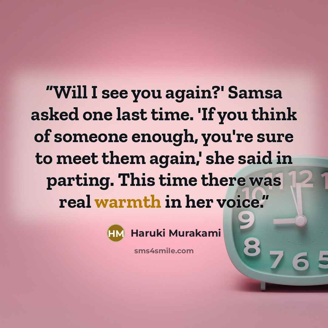 “Will I see you again?' Samsa asked one last time. 'If you think of someone enough, you're sure to meet them again,' she said in parting. This time there was real warmth in her voice.” quote by Haruki Murakami