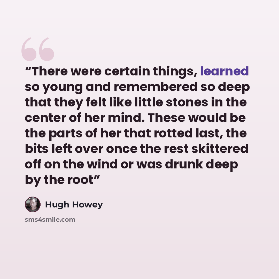 “There were certain things, learned so young and remembered so deep that they felt like little stones in the center of her mind. These would be the parts of her that rotted last, the bits left over once the rest skittered off on the wind or was drunk deep by the root” quote by Hugh Howey