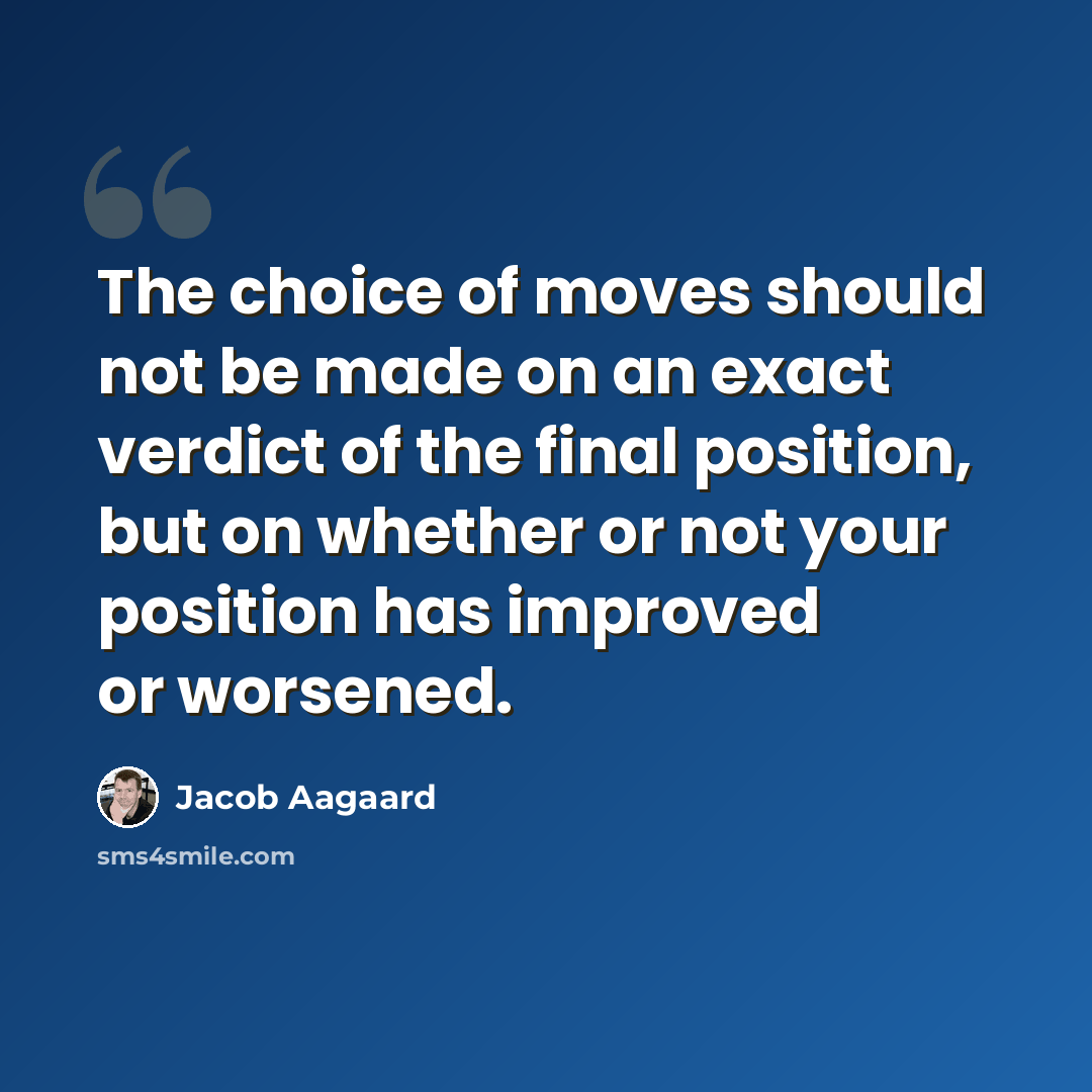 “The choice of moves should not be made on an exact verdict of the final position, but on whether or not your position has improved or worsened.” quote by Jacob Aagaard
