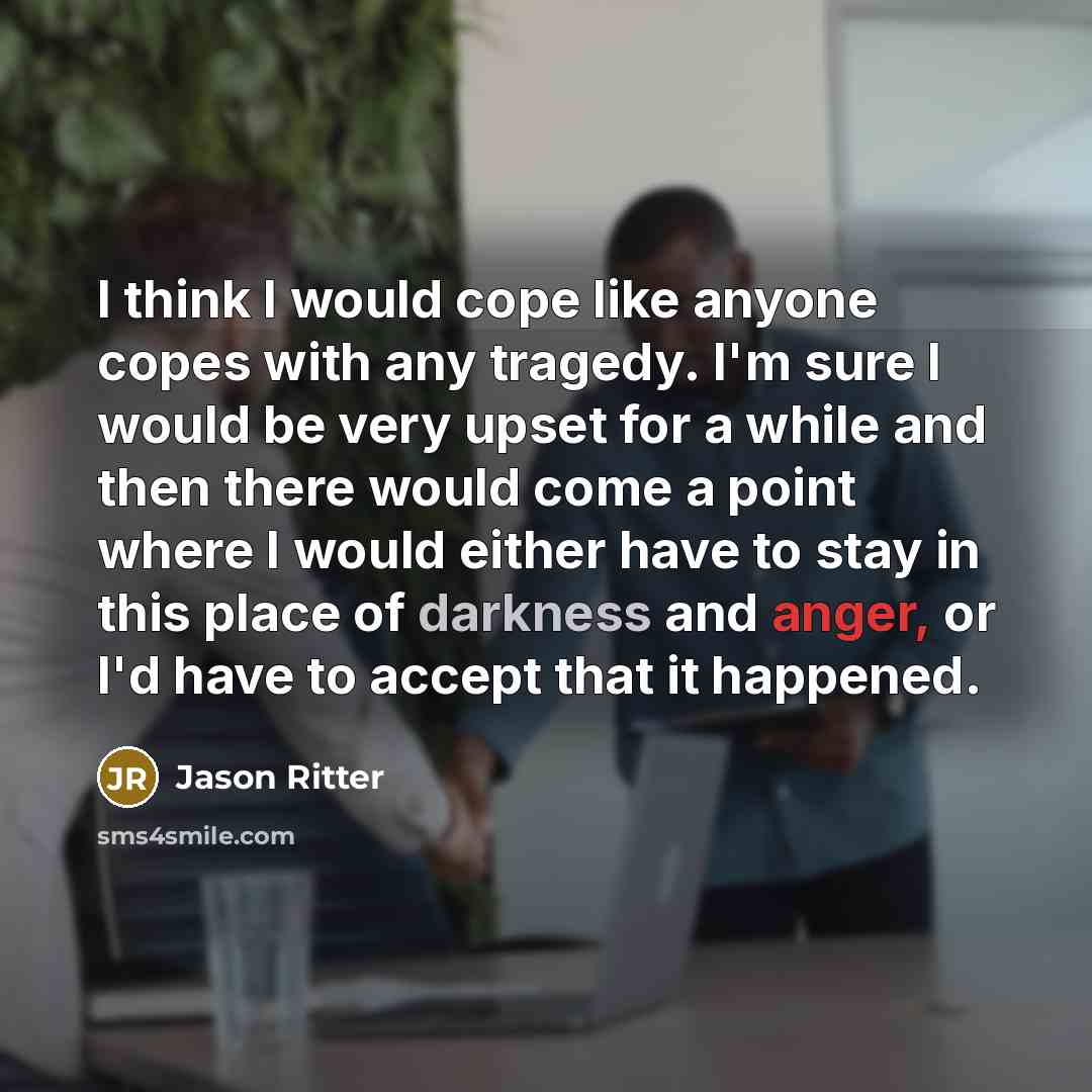 “I think I would cope like anyone copes with any tragedy. I'm sure I would be very upset for a while and then there would come a point where I would either have to stay in this place of darkness and anger, or I'd have to accept that it happened.” quote by Jason Ritter