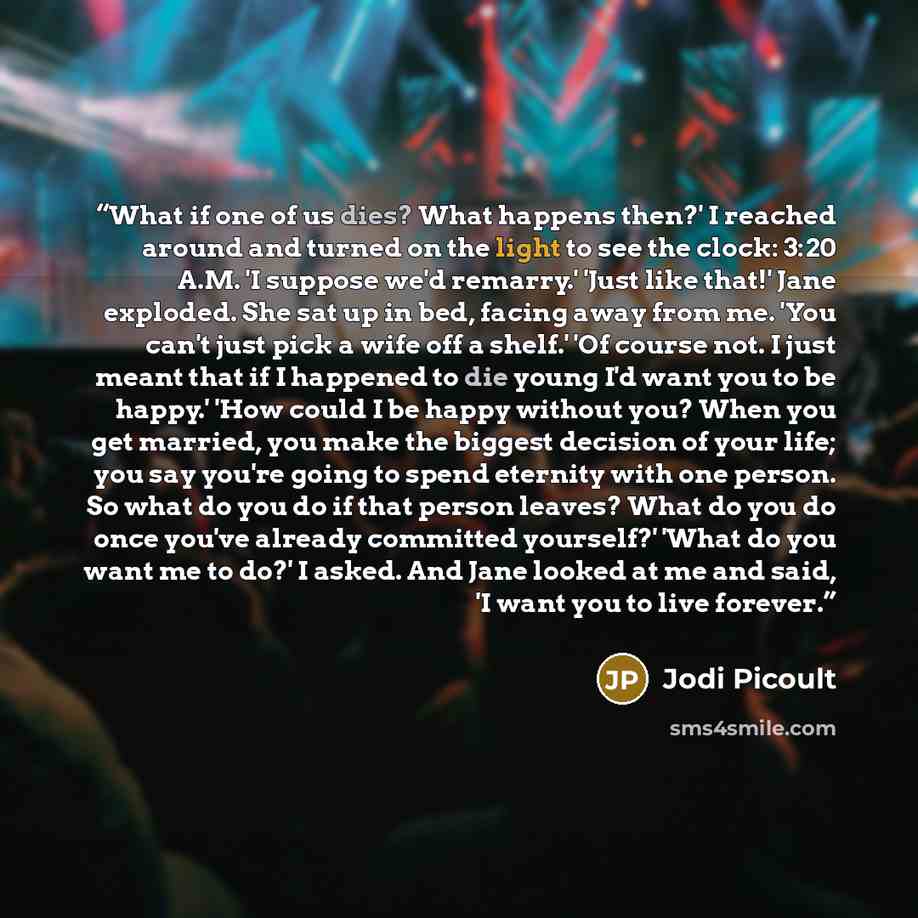 “What if one of us dies? What happens then?' I reached around and turned on the light to see the clock: 3:20 A.M. 'I suppose we'd remarry.' 'Just like that!' Jane exploded. She sat up in bed, facing away from me. 'You can't just pick a wife off a shelf.' 'Of course not. I just meant that if I…” quote by Jodi Picoult
