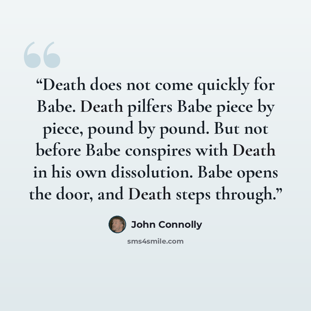 “Death does not come quickly for Babe. Death pilfers Babe piece by piece, pound by pound. But not before Babe conspires with Death in his own dissolution. Babe opens the door, and Death steps through.” quote by John Connolly
