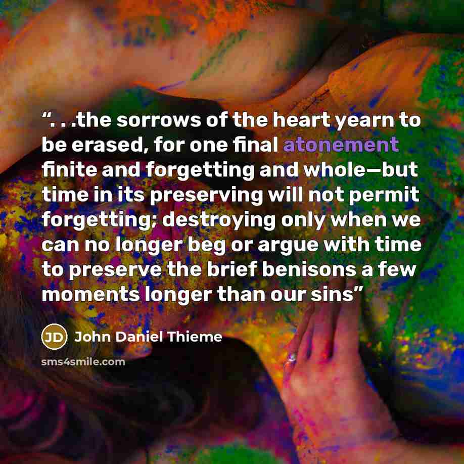 “. . .the sorrows of the heart yearn to be erased, for one final atonement finite and forgetting and whole—but time in its preserving will not permit forgetting; destroying only when we can no longer beg or argue with time to preserve the brief benisons a few moments longer than our sins” quote by John Daniel Thieme