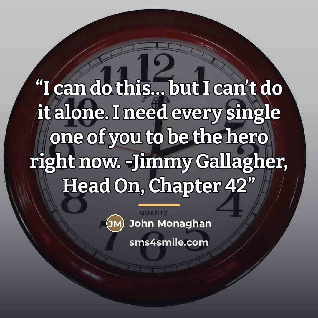 “I can do this… but I can’t do it alone. I need every single one of you to be the hero right now. -Jimmy Gallagher, Head On, Chapter 42” quote by John Monaghan