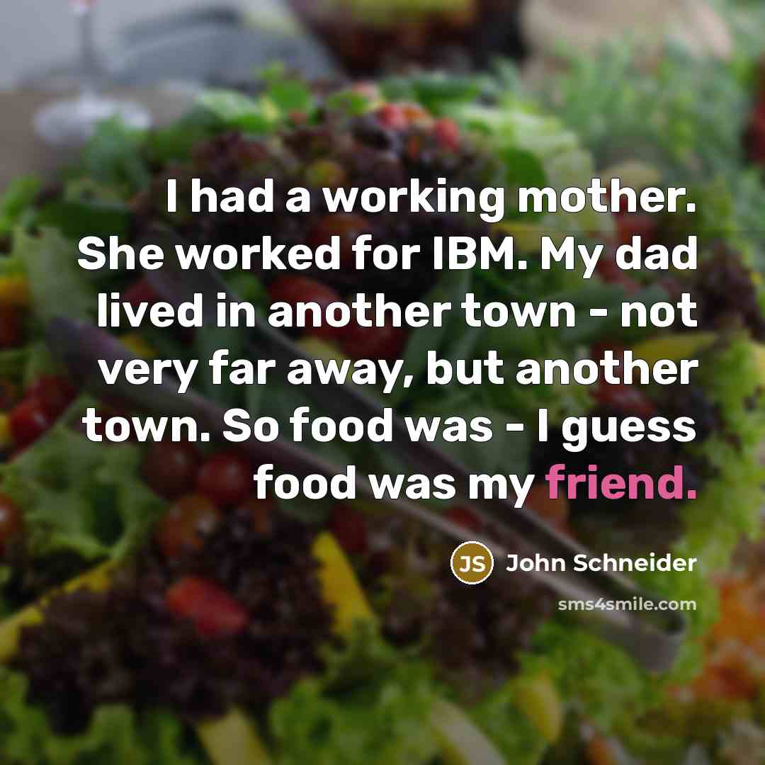 “I had a working mother. She worked for IBM. My dad lived in another town - not very far away, but another town. So food was - I guess food was my friend.” quote by John Schneider
