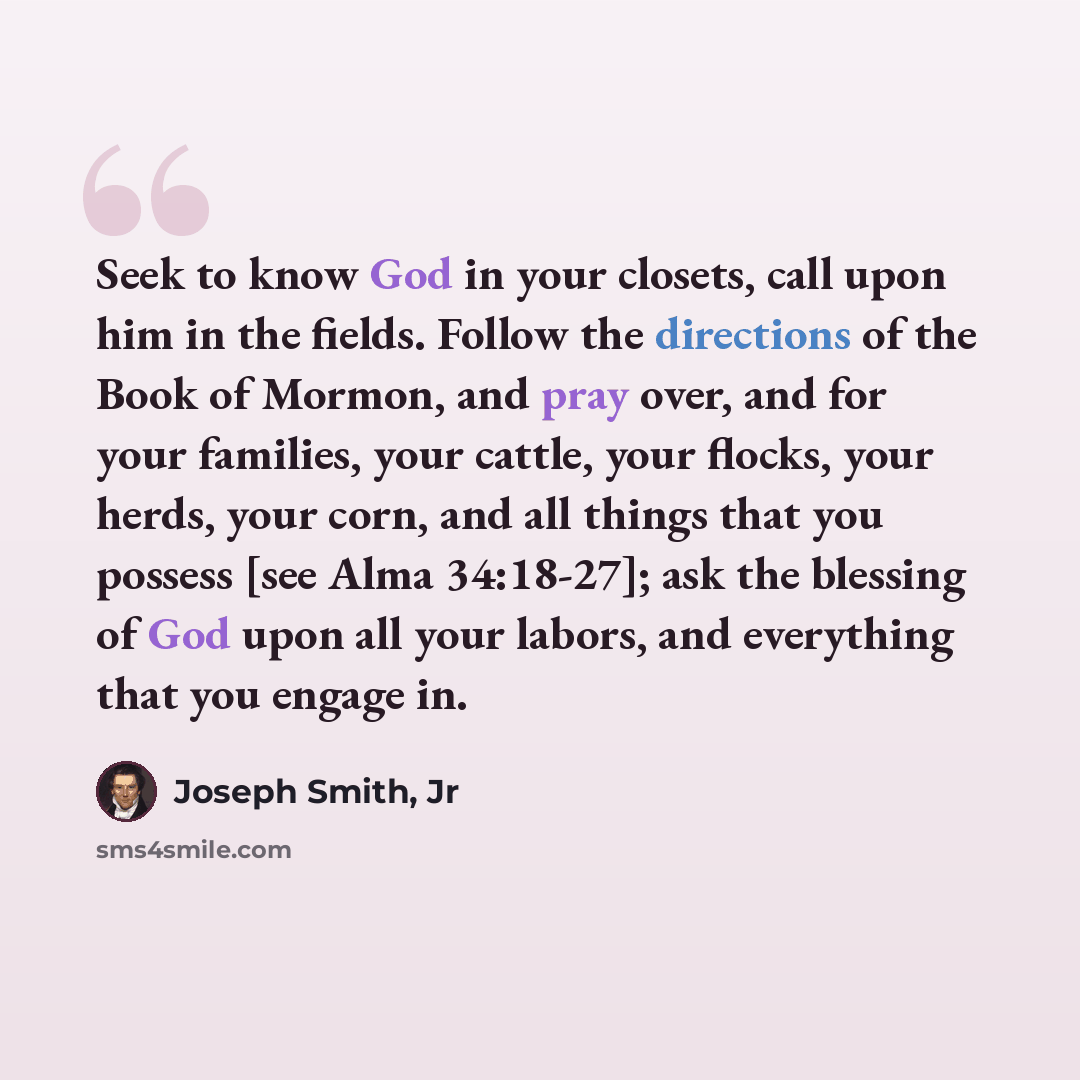 “Seek to know God in your closets, call upon him in the fields. Follow the directions of the Book of Mormon, and pray over, and for your families, your cattle, your flocks, your herds, your corn, and all things that you possess [see Alma 34:18-27]; ask the blessing of God upon all your labors, and…” quote by Joseph Smith, Jr