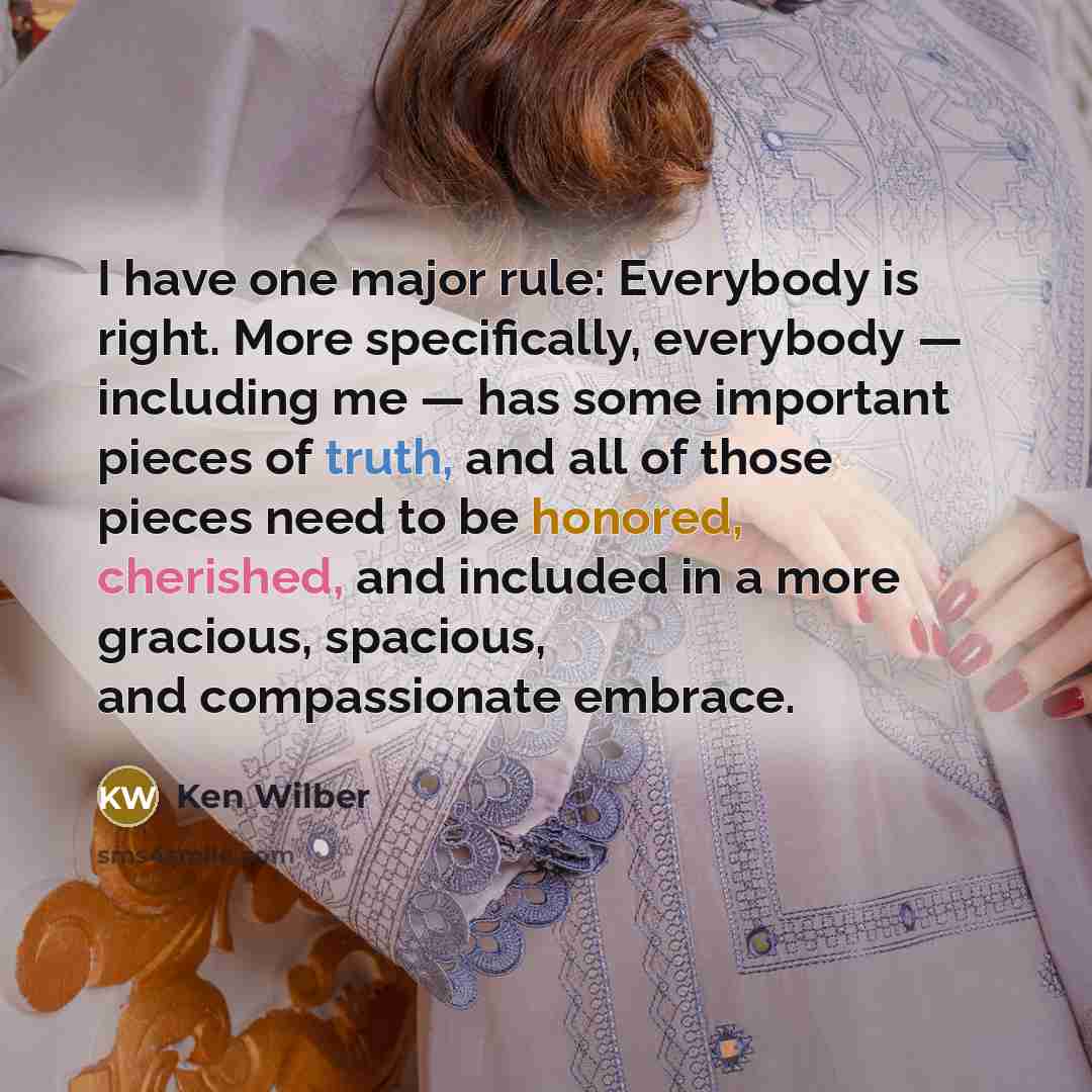 “I have one major rule: Everybody is right. More specifically, everybody — including me — has some important pieces of truth, and all of those pieces need to be honored, cherished, and included in a more gracious, spacious, and compassionate embrace.” quote by Ken Wilber