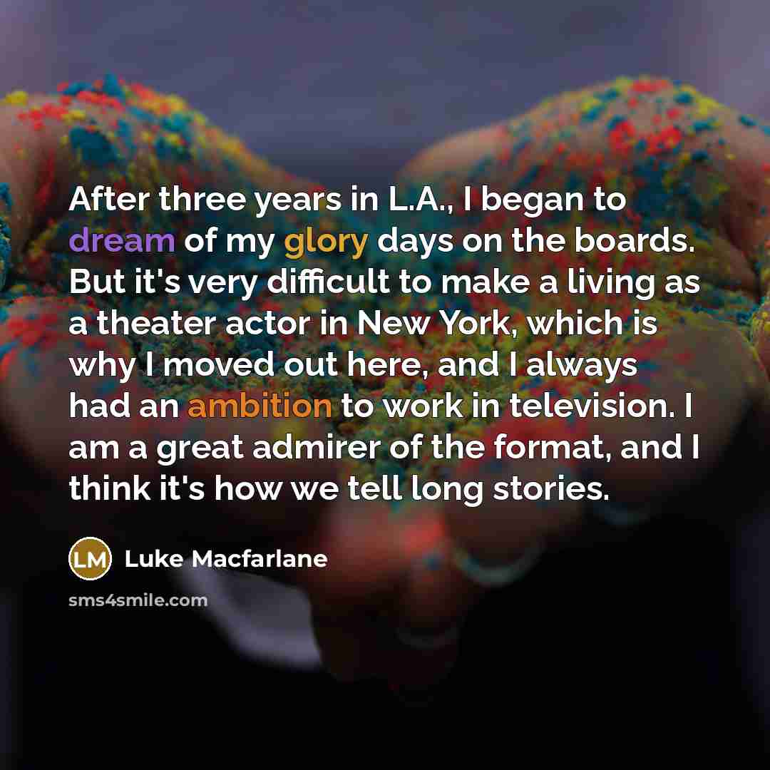 “After three years in L.A., I began to dream of my glory days on the boards. But it's very difficult to make a living as a theater actor in New York, which is why I moved out here, and I always had an ambition to work in television. I am a great admirer of the format, and I think it's how we tell…” quote by Luke Macfarlane
