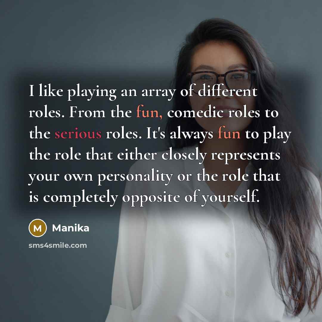 “I like playing an array of different roles. From the fun, comedic roles to the serious roles. It's always fun to play the role that either closely represents your own personality or the role that is completely opposite of yourself.” quote by Manika