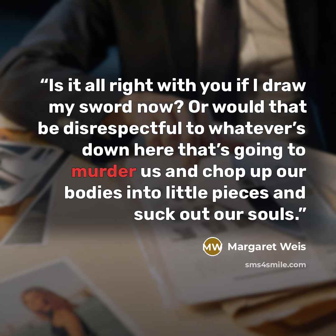 “Is it all right with you if I draw my sword now? Or would that be disrespectful to whatever’s down here that’s going to murder us and chop up our bodies into little pieces and suck out our souls.” quote by Margaret Weis