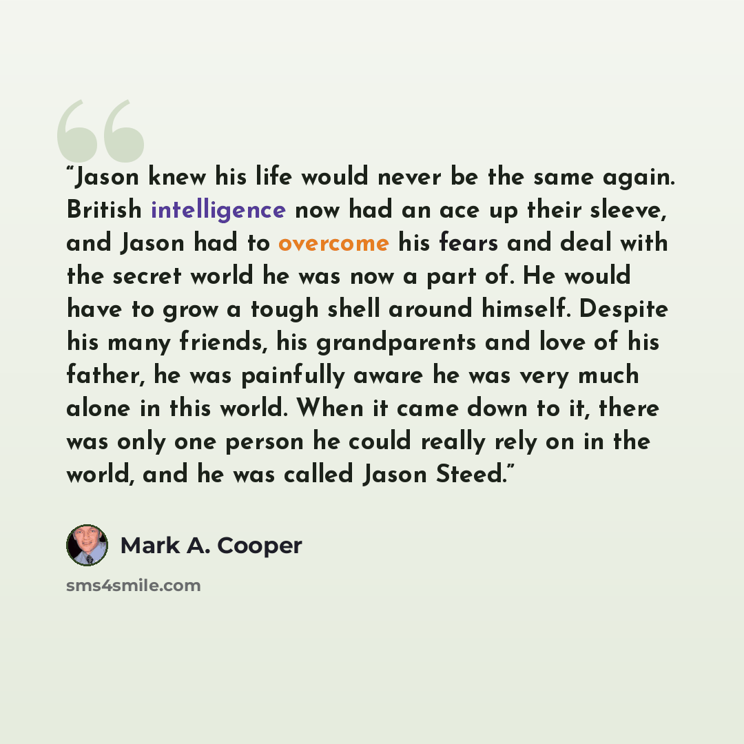 “Jason knew his life would never be the same again. British intelligence now had an ace up their sleeve, and Jason had to overcome his fears and deal with the secret world he was now a part of. He would have to grow a tough shell around himself. Despite his many friends, his grandparents and love…” quote by Mark A. Cooper
