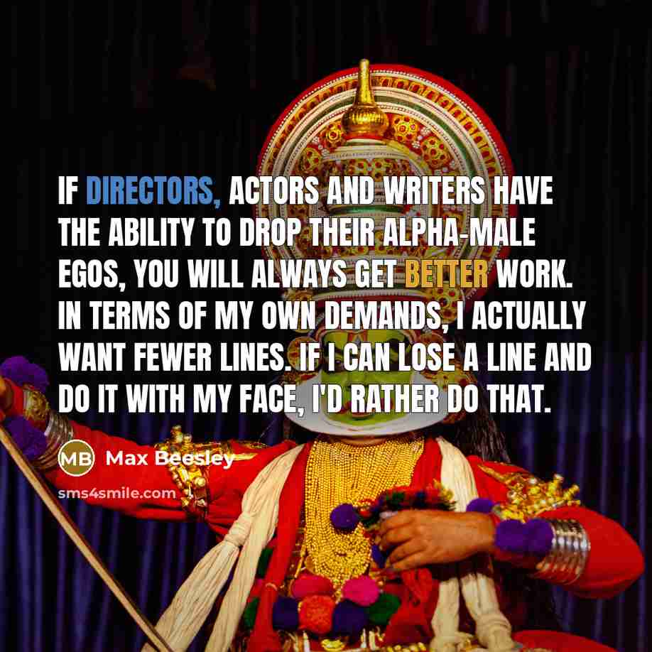 “If directors, actors and writers have the ability to drop their alpha-male egos, you will always get better work. In terms of my own demands, I actually want fewer lines. If I can lose a line and do it with my face, I'd rather do that.” quote by Max Beesley