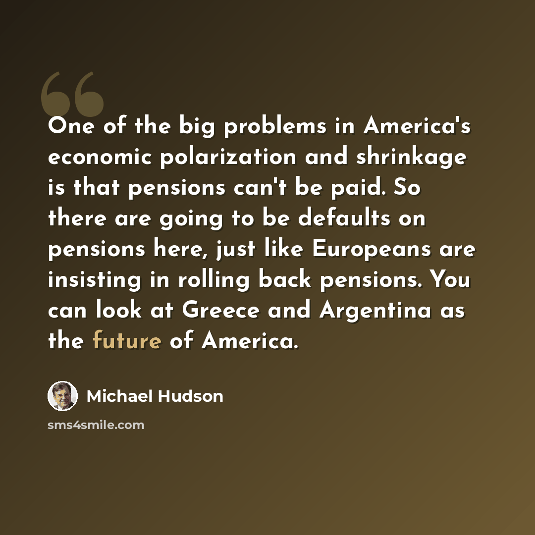 “One of the big problems in America's economic polarization and shrinkage is that pensions can't be paid. So there are going to be defaults on pensions here, just like Europeans are insisting in rolling back pensions. You can look at Greece and Argentina as the future of America.” quote by Michael Hudson