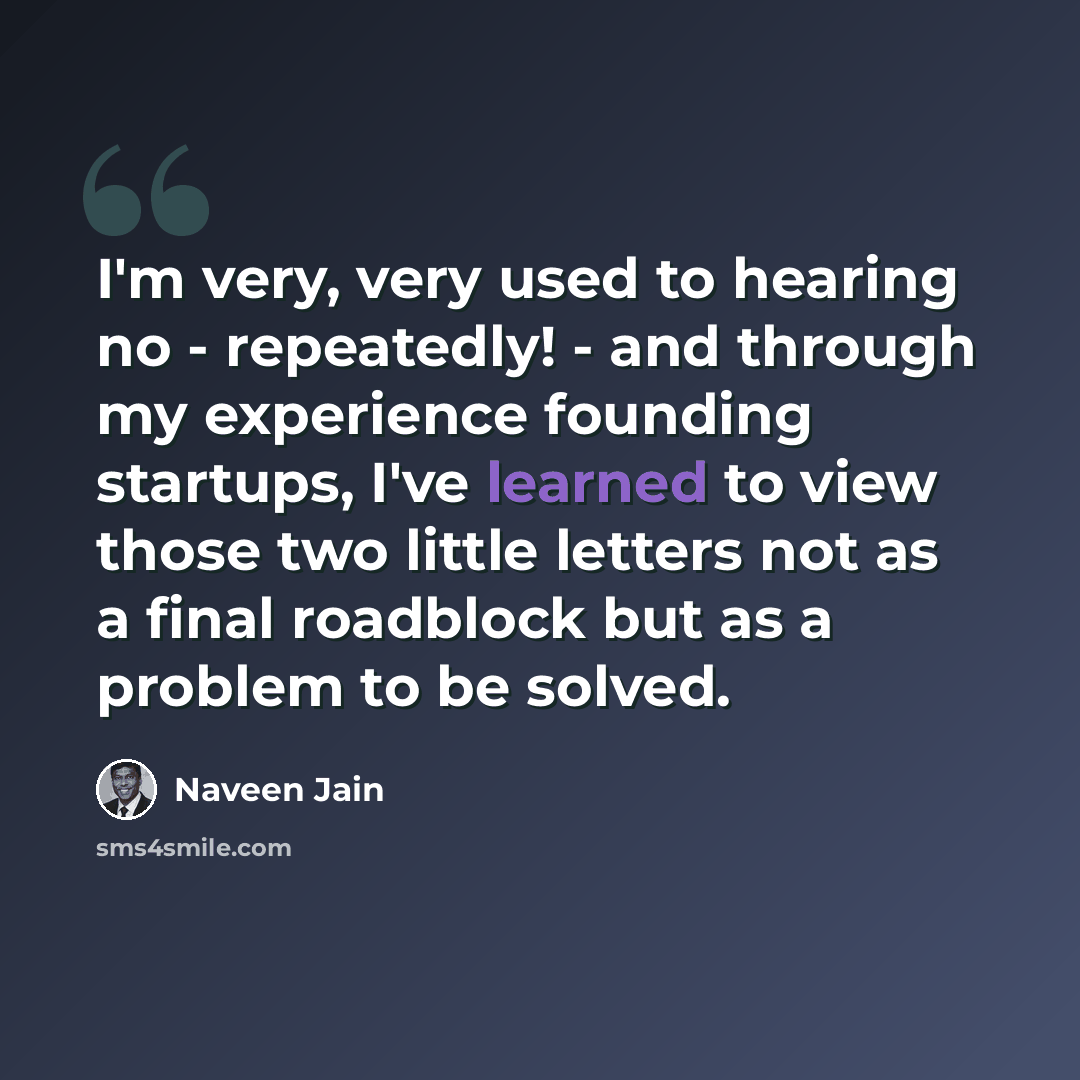 “I'm very, very used to hearing no - repeatedly! - and through my experience founding startups, I've learned to view those two little letters not as a final roadblock but as a problem to be solved.” quote by Naveen Jain