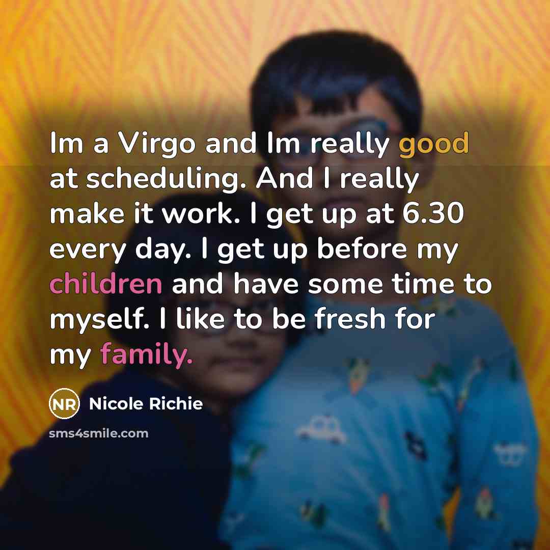 “Im a Virgo and Im really good at scheduling. And I really make it work. I get up at 6.30 every day. I get up before my children and have some time to myself. I like to be fresh for my family.” quote by Nicole Richie