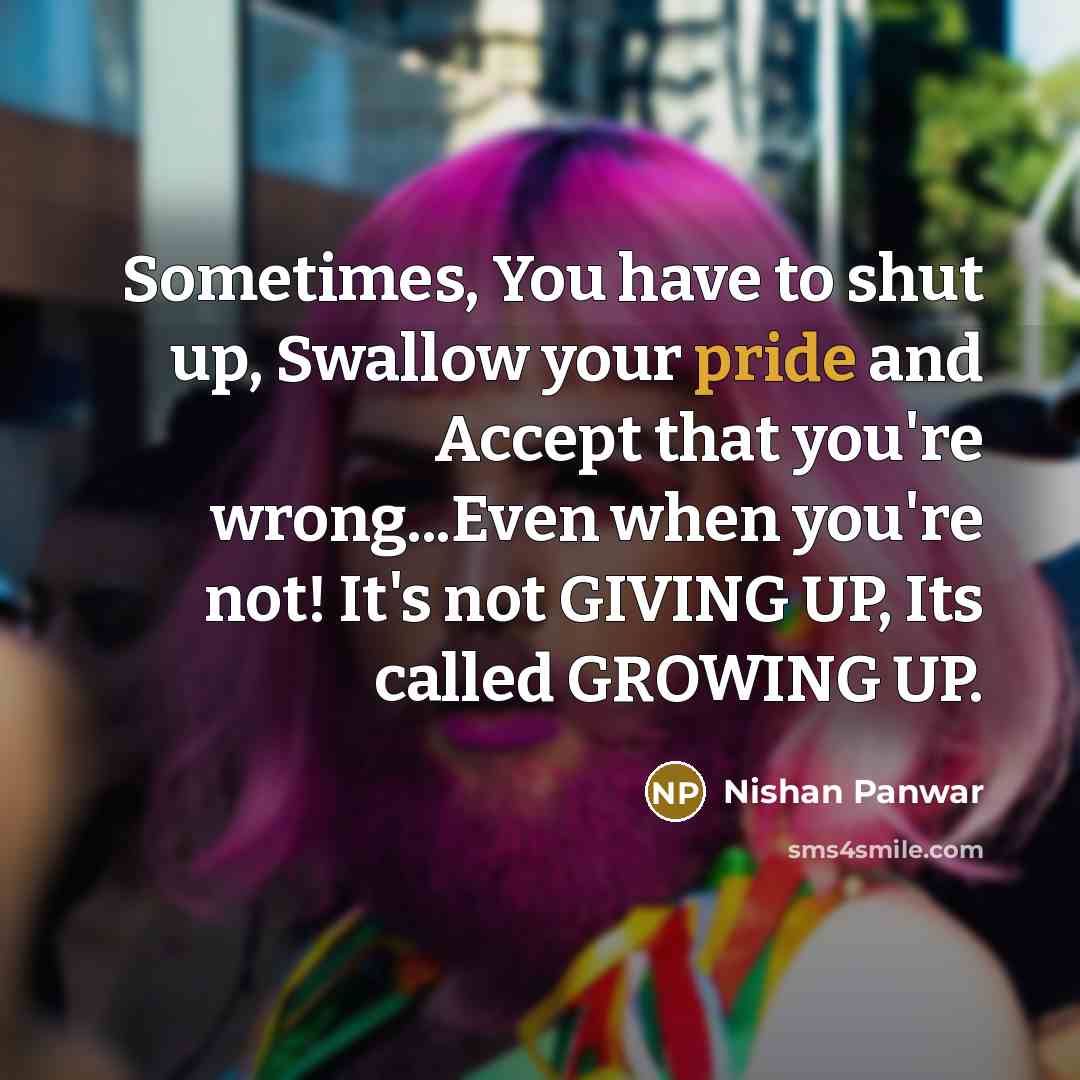 “Sometimes, You have to shut up, Swallow your pride and Accept that you're wrong...Even when you're not! It's not GIVING UP, Its called GROWING UP.” quote by Nishan Panwar