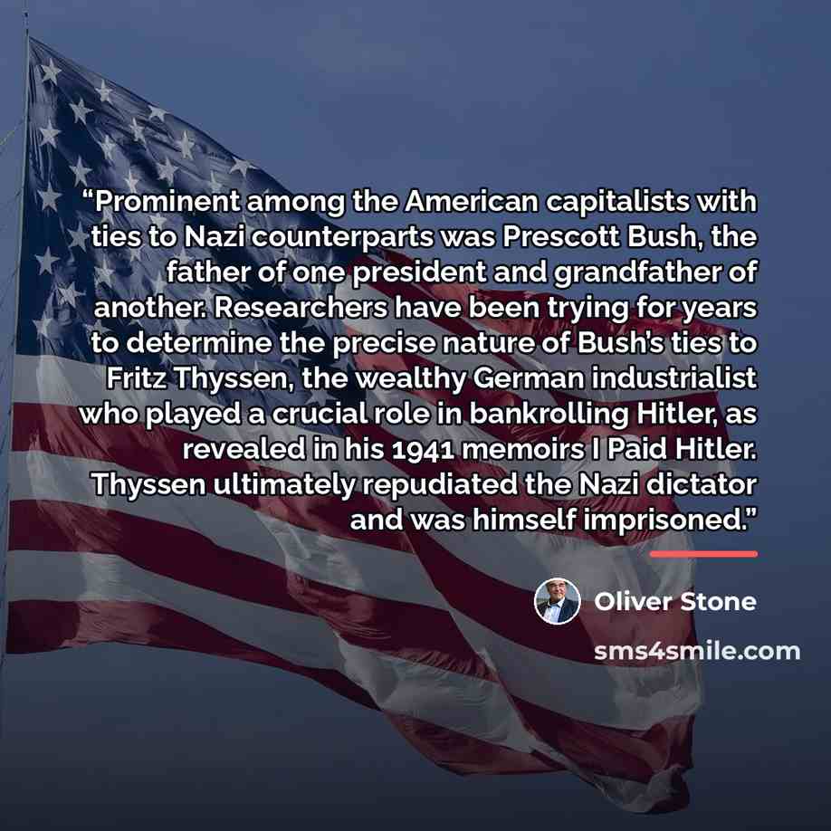 “Prominent among the American capitalists with ties to Nazi counterparts was Prescott Bush, the father of one president and grandfather of another. Researchers have been trying for years to determine the precise nature of Bush’s ties to Fritz Thyssen, the wealthy German industrialist who played a…” quote by Oliver Stone
