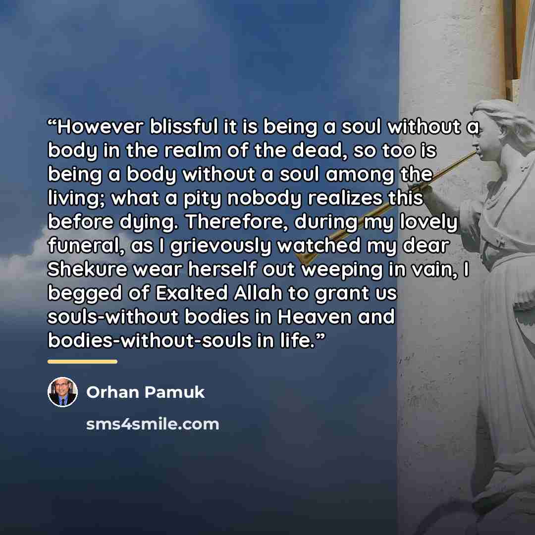 “However blissful it is being a soul without a body in the realm of the dead, so too is being a body without a soul among the living; what a pity nobody realizes this before dying. Therefore, during my lovely funeral, as I grievously watched my dear Shekure wear herself out weeping in vain, I…” quote by orhan Pamuk
