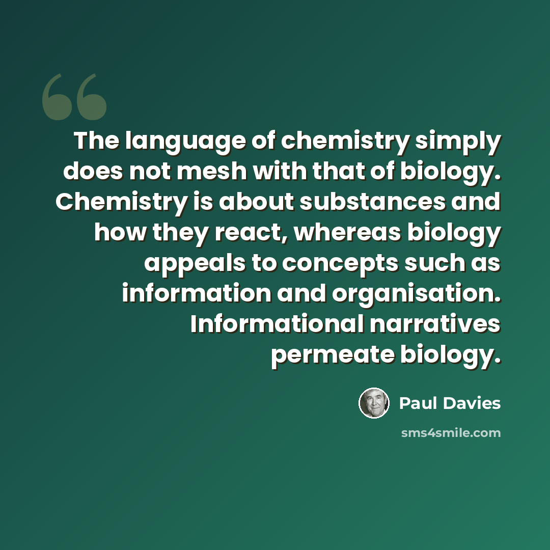 “The language of chemistry simply does not mesh with that of biology. Chemistry is about substances and how they react, whereas biology appeals to concepts such as information and organisation. Informational narratives permeate biology.” quote by Paul Davies