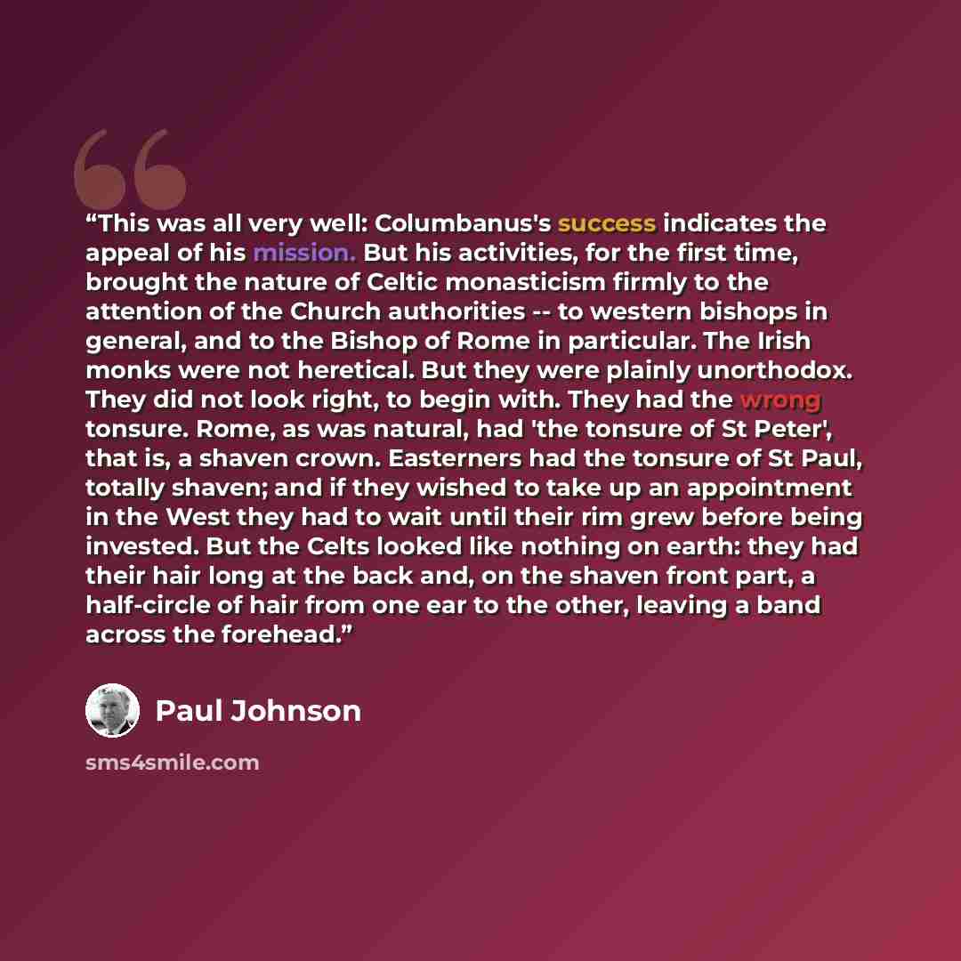 “This was all very well: Columbanus's success indicates the appeal of his mission. But his activities, for the first time, brought the nature of Celtic monasticism firmly to the attention of the Church authorities -- to western bishops in general, and to the Bishop of Rome in particular. The Irish…” quote by Paul Johnson