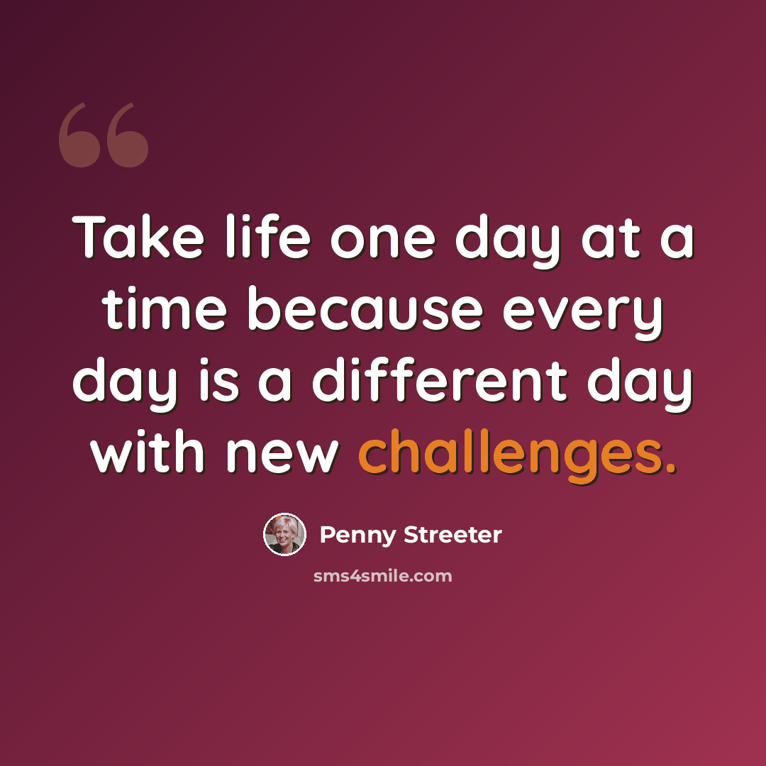 “Take life one day at a time because every day is a different day with new challenges.” quote by Penny Streeter