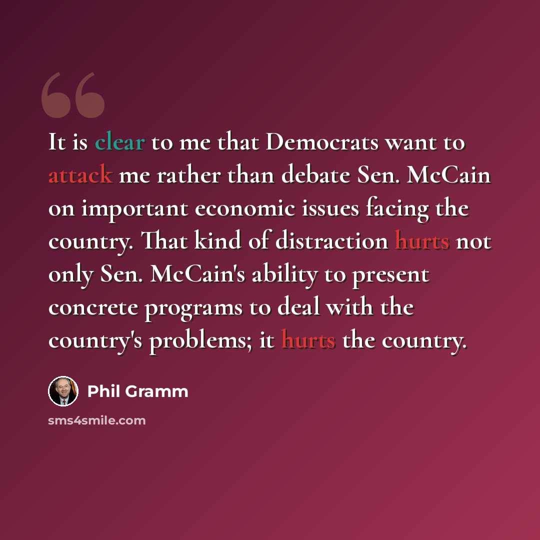 “It is clear to me that Democrats want to attack me rather than debate Sen. McCain on important economic issues facing the country. That kind of distraction hurts not only Sen. McCain's ability to present concrete programs to deal with the country's problems; it hurts the country.” quote by Phil Gramm