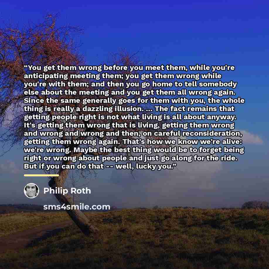 “You get them wrong before you meet them, while you're anticipating meeting them; you get them wrong while you're with them; and then you go home to tell somebody else about the meeting and you get them all wrong again. Since the same generally goes for them with you, the whole thing is really a…” quote by Philip Roth