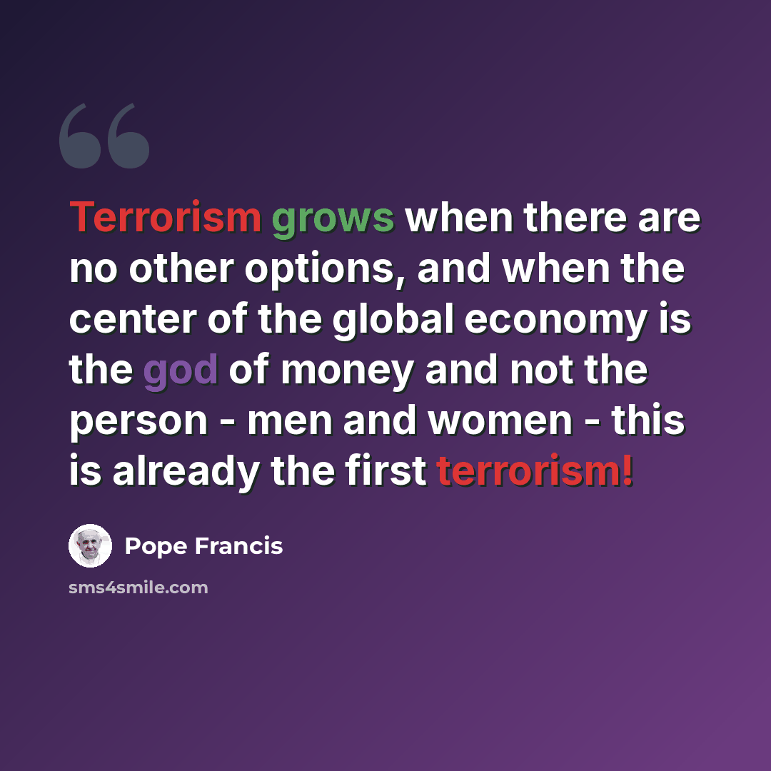“Terrorism grows when there are no other options, and when the center of the global economy is the god of money and not the person - men and women - this is already the first terrorism!” quote by Pope Francis