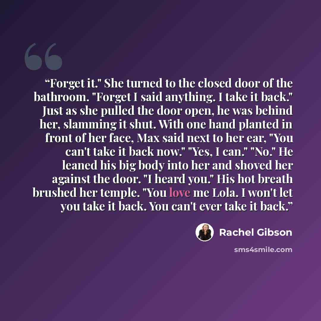 “Forget it." She turned to the closed door of the bathroom. "Forget I said anything. I take it back." Just as she pulled the door open, he was behind her, slamming it shut. With one hand planted in front of her face, Max said next to her ear, "You can't take it back now." "Yes, I can." "No." He…” quote by Rachel Gibson