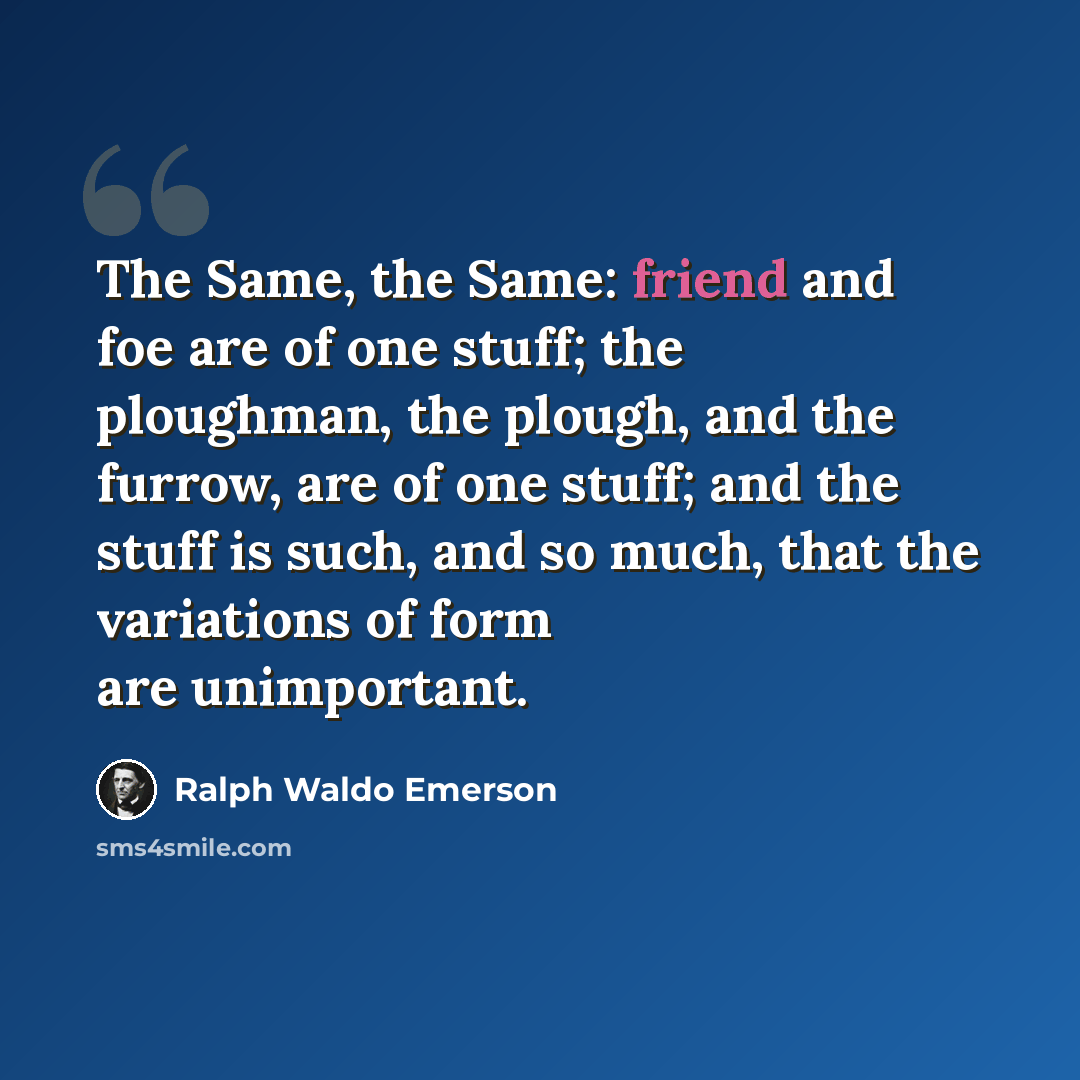 “The Same, the Same: friend and foe are of one stuff; the ploughman, the plough, and the furrow, are of one stuff; and the stuff is such, and so much, that the variations of form are unimportant.” quote by Ralph Waldo Emerson