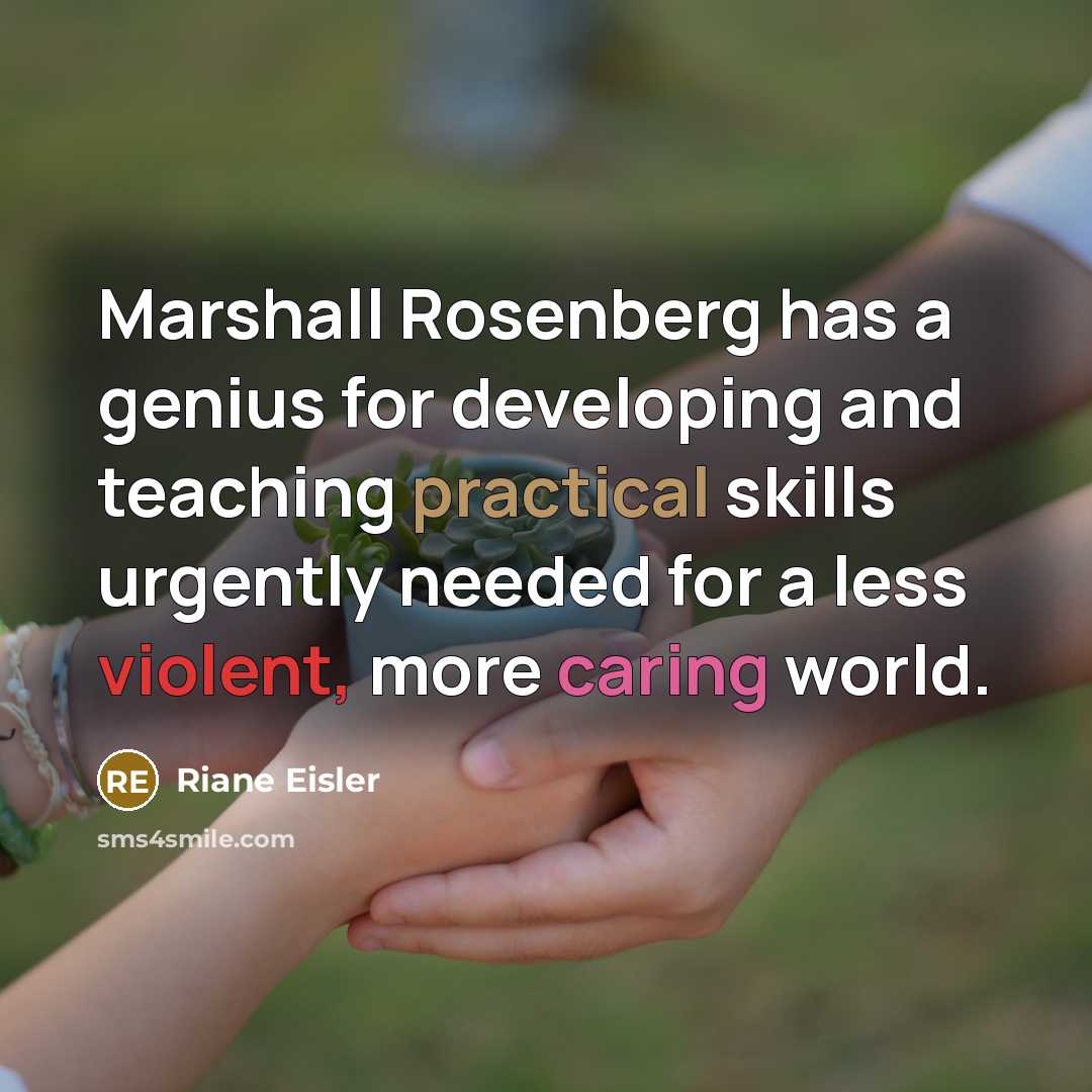 “Marshall Rosenberg has a genius for developing and teaching practical skills urgently needed for a less violent, more caring world.” quote by Riane Eisler