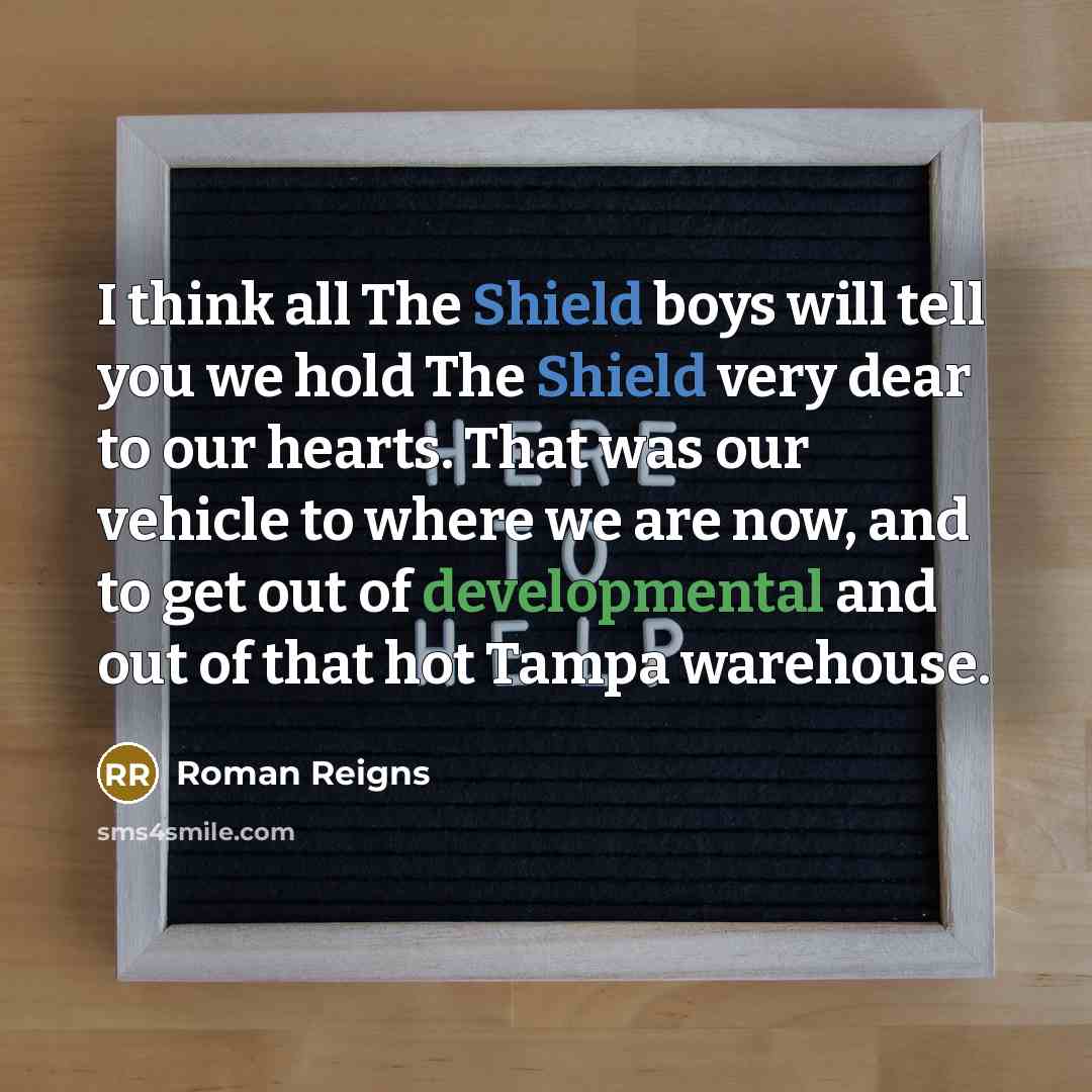 “I think all The Shield boys will tell you we hold The Shield very dear to our hearts. That was our vehicle to where we are now, and to get out of developmental and out of that hot Tampa warehouse.” quote by Roman Reigns