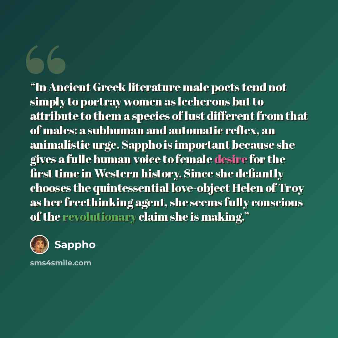 “In Ancient Greek literature male poets tend not simply to portray women as lecherous but to attribute to them a species of lust different from that of males: a subhuman and automatic reflex, an animalistic urge. Sappho is important because she gives a fulle human voice to female desire for the…” quote by Sappho