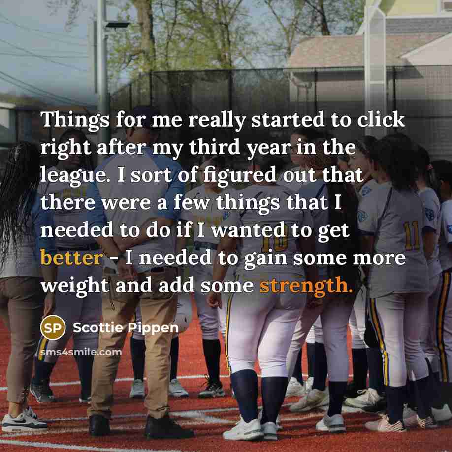 “Things for me really started to click right after my third year in the league. I sort of figured out that there were a few things that I needed to do if I wanted to get better - I needed to gain some more weight and add some strength.” quote by Scottie Pippen