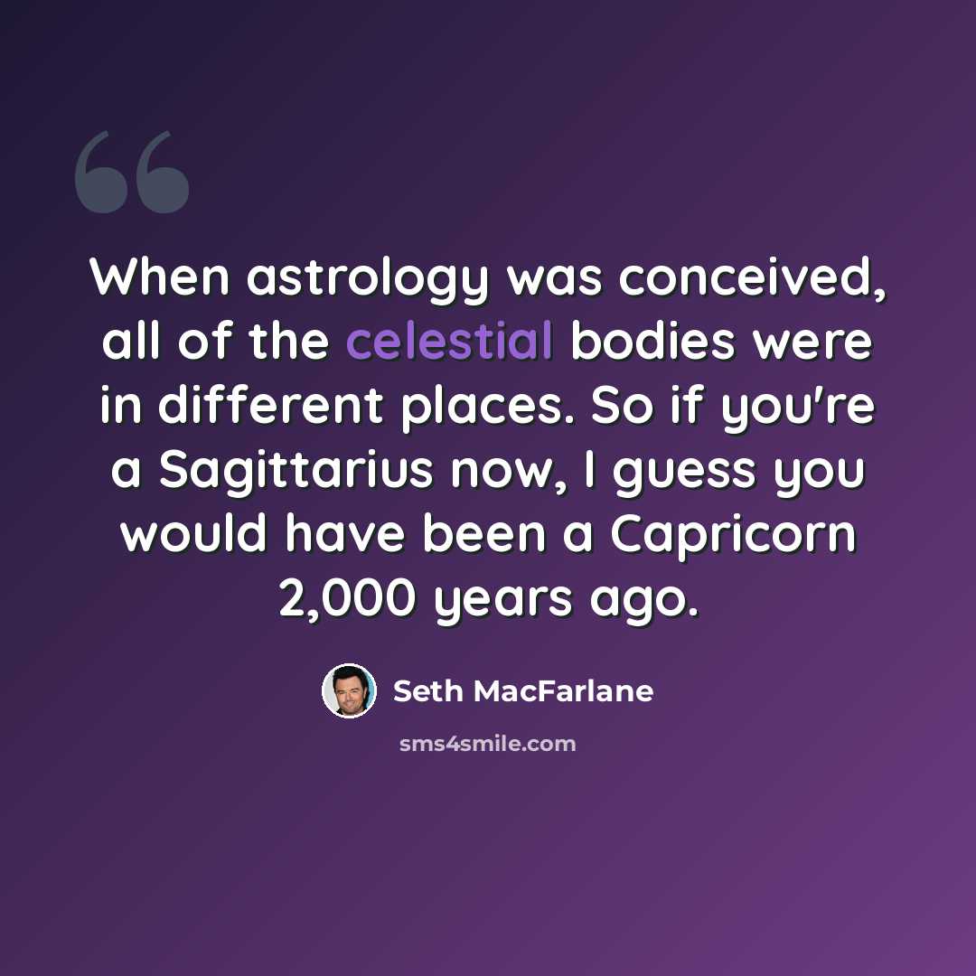 “When astrology was conceived, all of the celestial bodies were in different places. So if you're a Sagittarius now, I guess you would have been a Capricorn 2,000 years ago.” quote by Seth MacFarlane