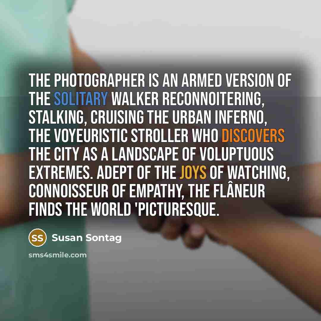 “The photographer is an armed version of the solitary walker reconnoitering, stalking, cruising the urban inferno, the voyeuristic stroller who discovers the city as a landscape of voluptuous extremes. Adept of the joys of watching, connoisseur of empathy, the flâneur finds the world 'picturesque.” quote by Susan Sontag
