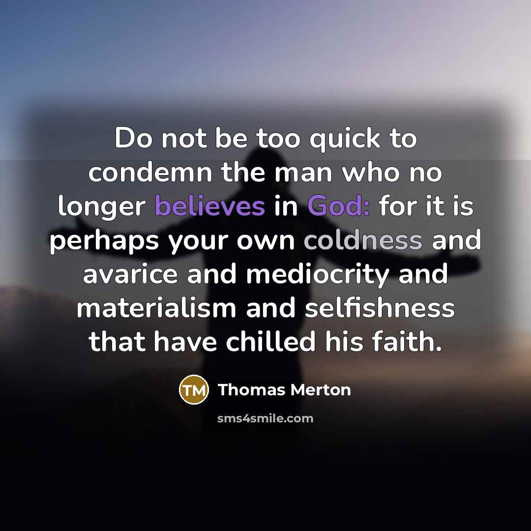 “Do not be too quick to condemn the man who no longer believes in God: for it is perhaps your own coldness and avarice and mediocrity and materialism and selfishness that have chilled his faith.” quote by Thomas Merton