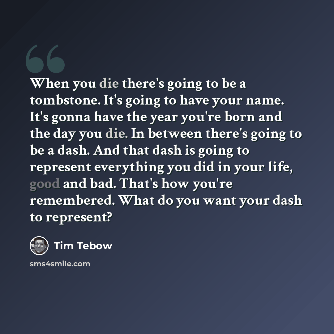 “When you die there's going to be a tombstone. It's going to have your name. It's gonna have the year you're born and the day you die. In between there's going to be a dash. And that dash is going to represent everything you did in your life, good and bad. That's how you're remembered. What do you…” quote by Tim Tebow