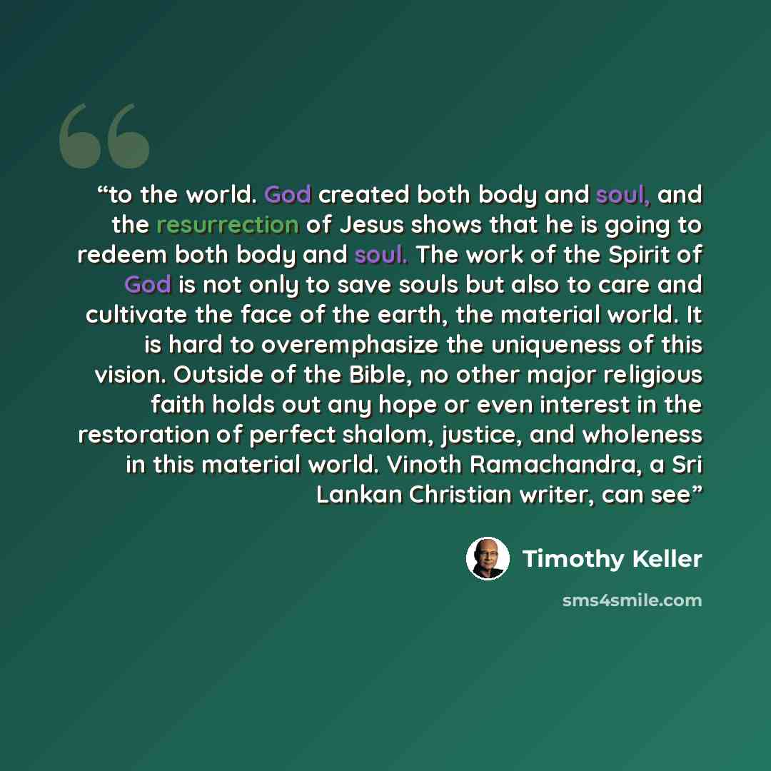 “to the world. God created both body and soul, and the resurrection of Jesus shows that he is going to redeem both body and soul. The work of the Spirit of God is not only to save souls but also to care and cultivate the face of the earth, the material world. It is hard to overemphasize the…” quote by Timothy Keller