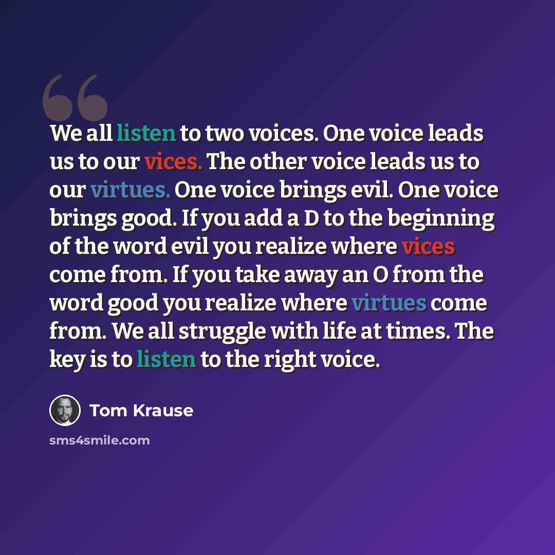 “We all listen to two voices. One voice leads us to our vices. The other voice leads us to our virtues. One voice brings evil. One voice brings good. If you add a D to the beginning of the word evil you realize where vices come from. If you take away an O from the word good you realize where…” quote by Tom Krause