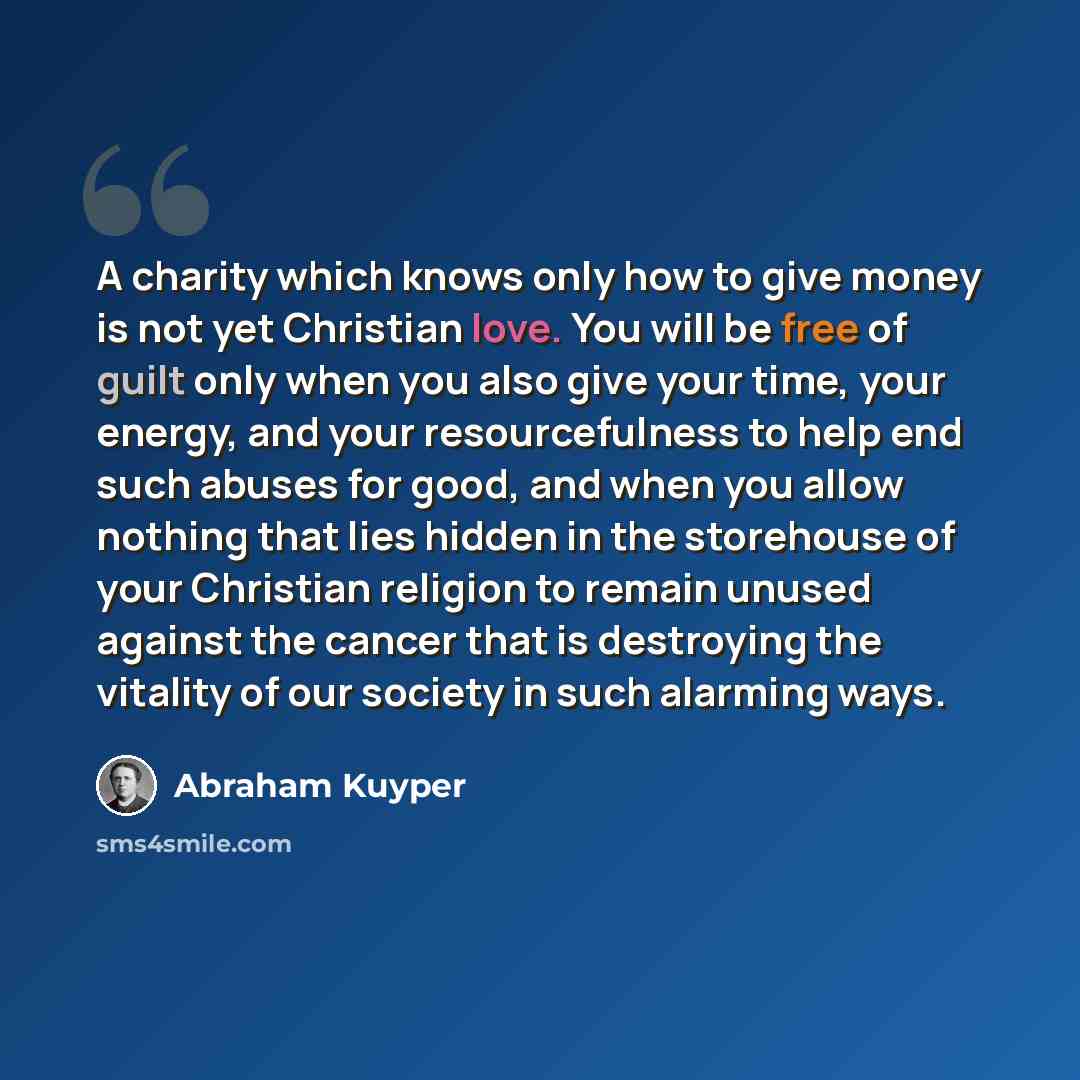 “A charity which knows only how to give money is not yet Christian love. You will be free of guilt only when you also give your time, your energy, and your resourcefulness to help end such abuses for good, and when you allow nothing that lies hidden in the storehouse of your Christian religion to…” quote by Abraham Kuyper