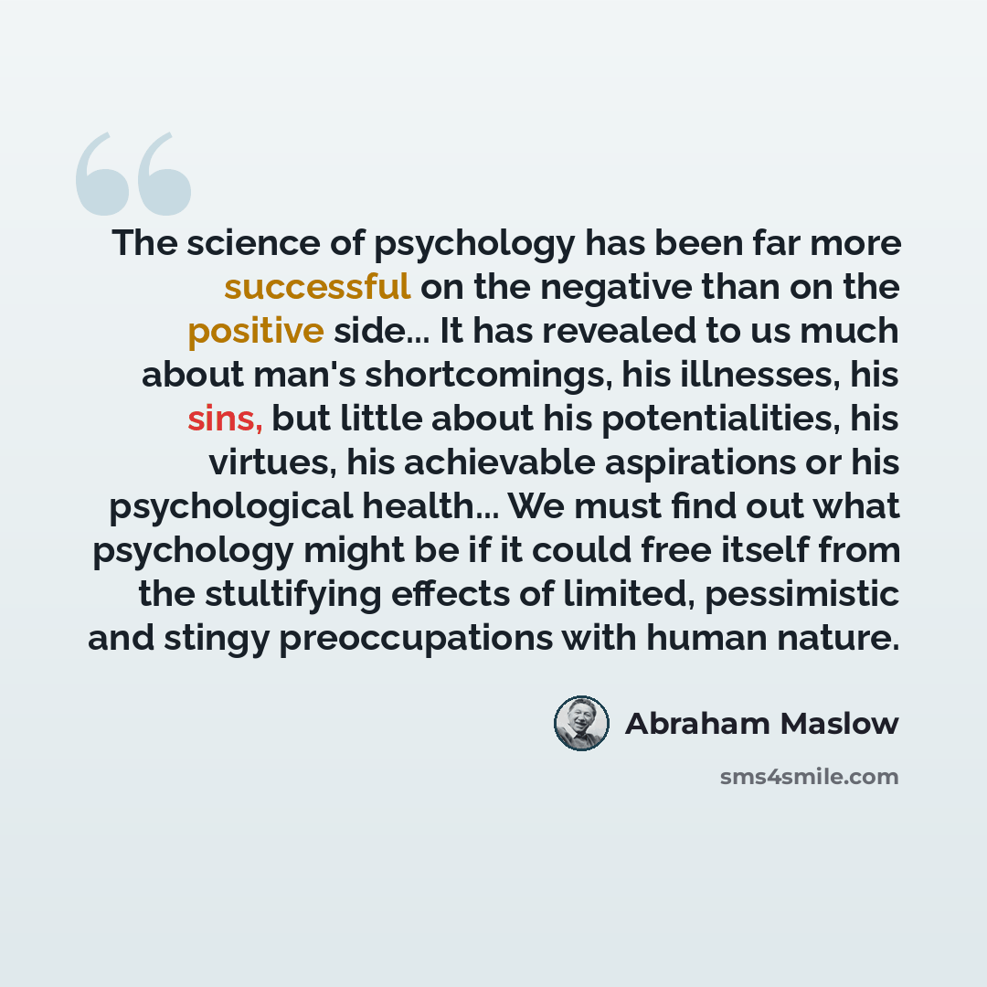 “The science of psychology has been far more successful on the negative than on the positive side... It has revealed to us much about man's shortcomings, his illnesses, his sins, but little about his potentialities, his virtues, his achievable aspirations or his psychological health... We must find…” quote by Abraham Maslow