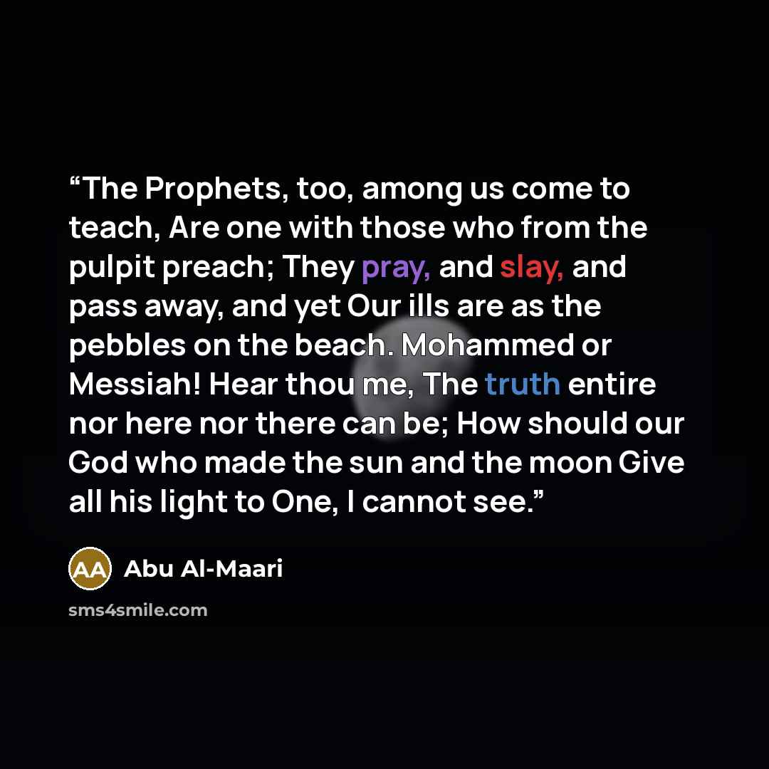 “The Prophets, too, among us come to teach, Are one with those who from the pulpit preach; They pray, and slay, and pass away, and yet Our ills are as the pebbles on the beach. Mohammed or Messiah! Hear thou me, The truth entire nor here nor there can be; How should our God who made the sun and the…” quote by Abu Al-Maari
