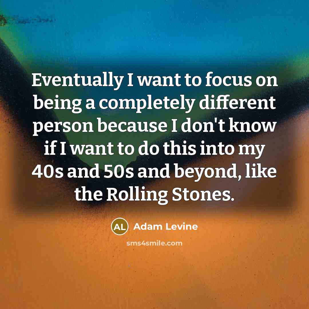 “Eventually I want to focus on being a completely different person because I don't know if I want to do this into my 40s and 50s and beyond, like the Rolling Stones.” quote by Adam Levine