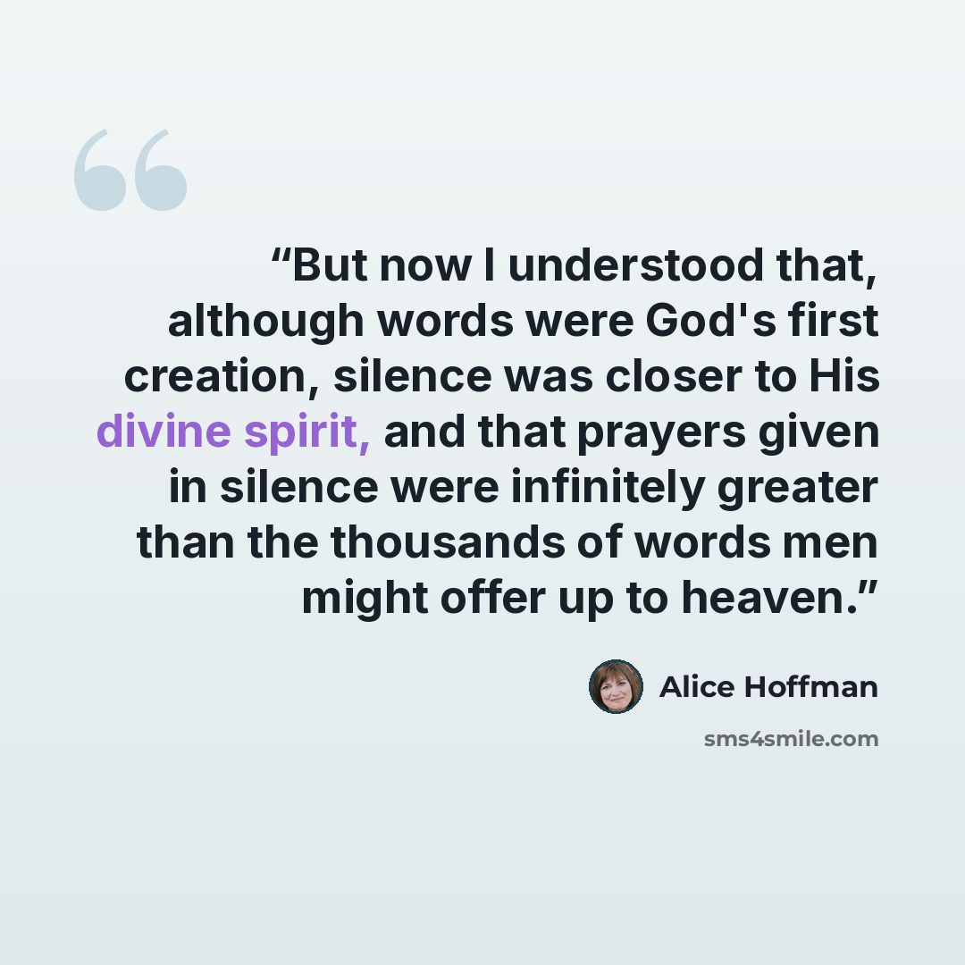 “But now I understood that, although words were God's first creation, silence was closer to His divine spirit, and that prayers given in silence were infinitely greater than the thousands of words men might offer up to heaven.” quote by Alice Hoffman