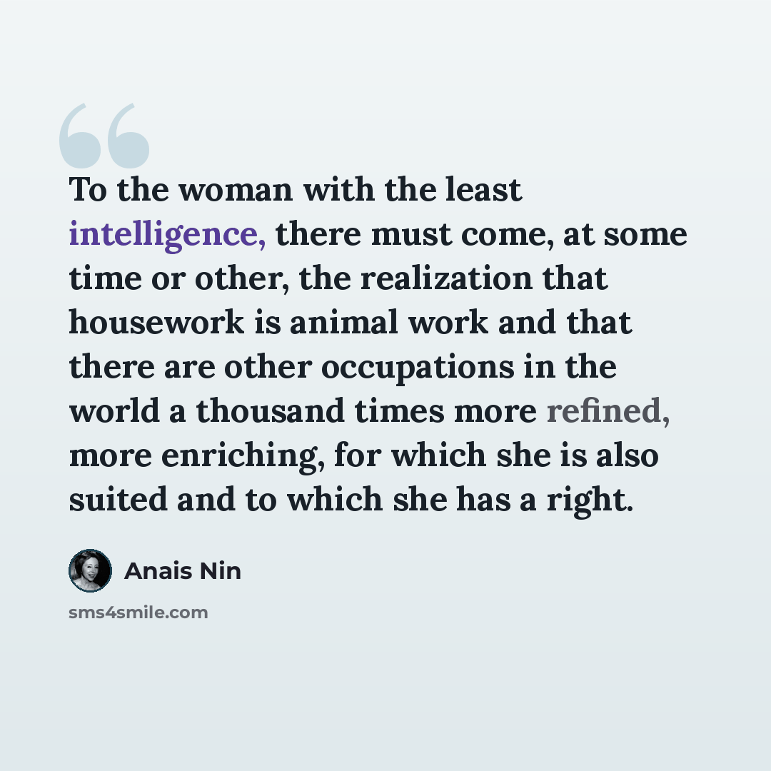 “To the woman with the least intelligence, there must come, at some time or other, the realization that housework is animal work and that there are other occupations in the world a thousand times more refined, more enriching, for which she is also suited and to which she has a right.” quote by Anais Nin