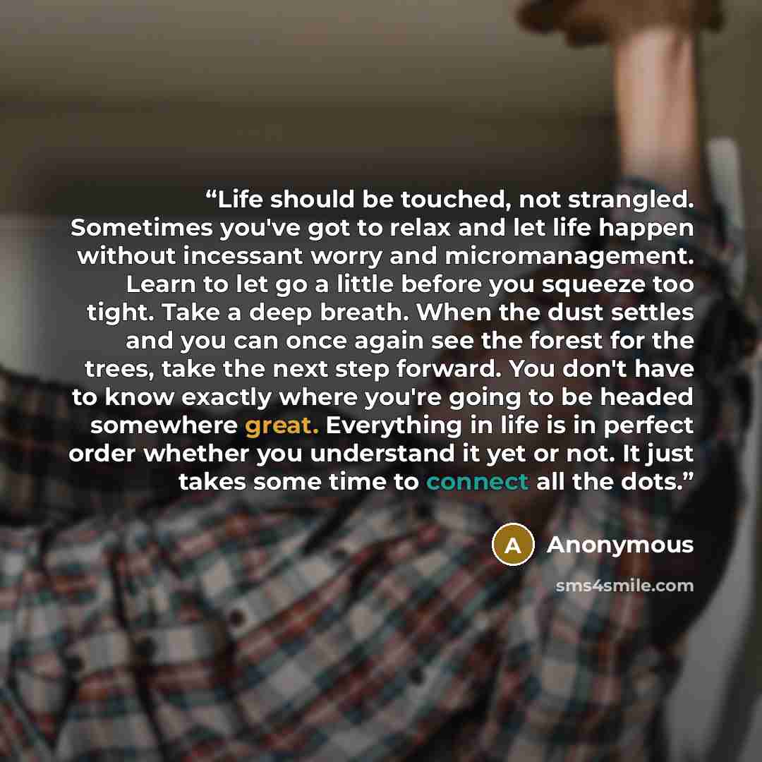 “Life should be touched, not strangled. Sometimes you've got to relax and let life happen without incessant worry and micromanagement. Learn to let go a little before you squeeze too tight. Take a deep breath. When the dust settles and you can once again see the forest for the trees, take the next…” quote by Anonymous