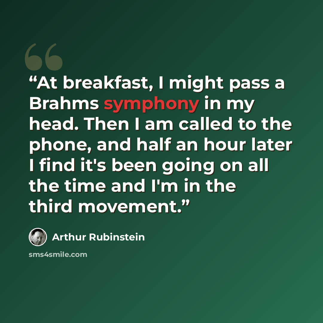 “At breakfast, I might pass a Brahms symphony in my head. Then I am called to the phone, and half an hour later I find it's been going on all the time and I'm in the third movement.” quote by Arthur Rubinstein